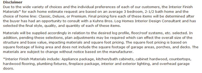 Machine generated alternative text: Discldimer
Due to the wide variety of choices and the individual preferences of each of our customers, the Interior Finish
Materials* for each home estimate request are based on an average 3 bedroom, 2-1/2 bath home and the
choice of home line: Classic, Deluxe, or Premium. Final pricing fore each of these items will be determined after
the buyer has had an opportunity to consult with a Kuhns Bros. Log Homes Interior Design Consultant and has
selected the final style, quality, and quantity of each of these items.
Materials will be supplied accordingly in relation to the desired log profile, floor/roof systems, etc. selected. In
addition, pending these selections, plan adjustments may be required which can effect the overall size of the
structure and base value, impacting materials and square foot pricing. The square foot pricing is based on
square footage of living area and does not include the square footage of garage areas, porches, and decks. The
materials are subject to change without notice based on the manufacturer.
9nterior Finish Materials include: Appliance package, kitchen/bath cabinets, cabinet hardwood, countertops,
hardwood flooring, plumbing fixtures, fireplace package, interior and exterior lighting, and overhead garage
doors.